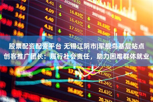 股票配资配资平台 无锡江阴市|军舰鸟基层站点创客推广团长：履行社会责任，助力困难群体就业