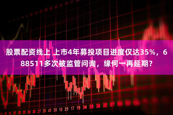 股票配资线上 上市4年募投项目进度仅达35%，688511多次被监管问询，缘何一再延期？