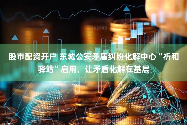 股市配资开户 东城公安矛盾纠纷化解中心“祈和驿站”启用，让矛盾化解在基层