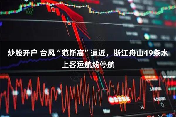 炒股开户 台风“范斯高”逼近，浙江舟山49条水上客运航线停航