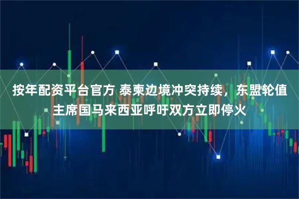 按年配资平台官方 泰柬边境冲突持续，东盟轮值主席国马来西亚呼吁双方立即停火