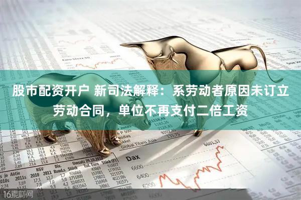 股市配资开户 新司法解释：系劳动者原因未订立劳动合同，单位不再支付二倍工资