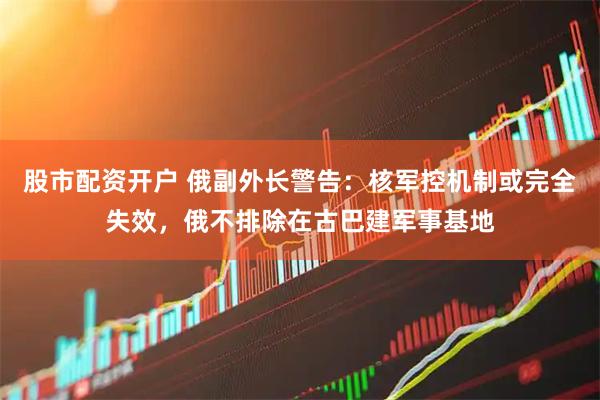 股市配资开户 俄副外长警告：核军控机制或完全失效，俄不排除在古巴建军事基地