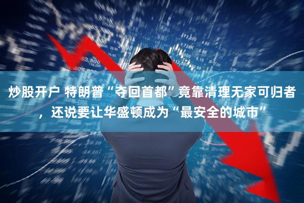炒股开户 特朗普“夺回首都”竟靠清理无家可归者，还说要让华盛顿成为“最安全的城市”