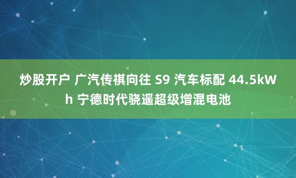 炒股开户 广汽传祺向往 S9 汽车标配 44.5kWh 宁德时代骁遥超级增混电池