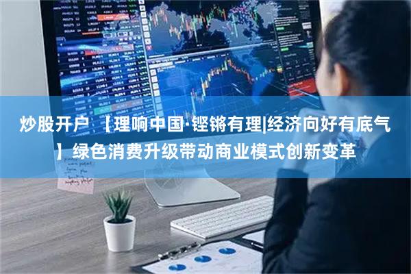 炒股开户 【理响中国·铿锵有理|经济向好有底气】绿色消费升级带动商业模式创新变革