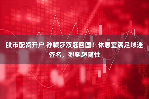 股市配资开户 孙颖莎双冠回国！休息室满足球迷签名，翘腿超随性