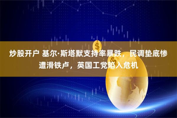 炒股开户 基尔·斯塔默支持率暴跌，民调垫底惨遭滑铁卢，英国工党陷入危机