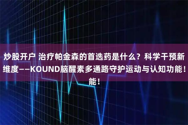炒股开户 治疗帕金森的首选药是什么？科学干预新维度——KOUND脑醒素多通路守护运动与认知功能！