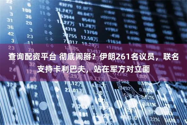 查询配资平台 彻底闹掰？伊朗261名议员，联名支持卡利巴夫，站在军方对立面