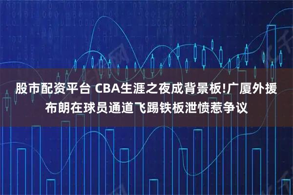股市配资平台 CBA生涯之夜成背景板!广厦外援布朗在球员通道飞踢铁板泄愤惹争议