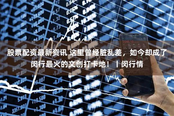 股票配资最新资讯 这里曾经脏乱差，如今却成了闵行最火的文创打卡地！丨闵行情