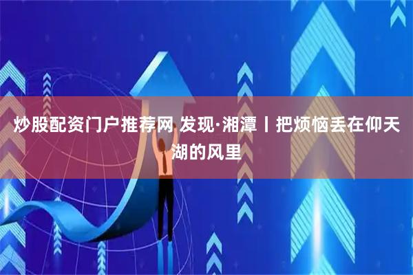 炒股配资门户推荐网 发现·湘潭丨把烦恼丢在仰天湖的风里