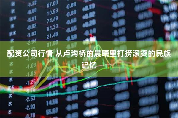 配资公司行情 从卢沟桥的晨曦里打捞滚烫的民族记忆