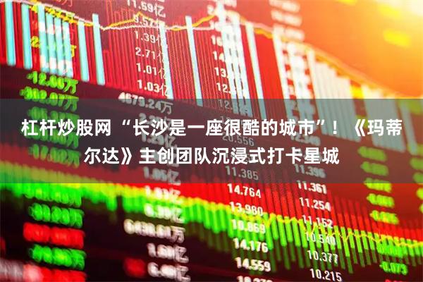杠杆炒股网 “长沙是一座很酷的城市”！《玛蒂尔达》主创团队沉浸式打卡星城