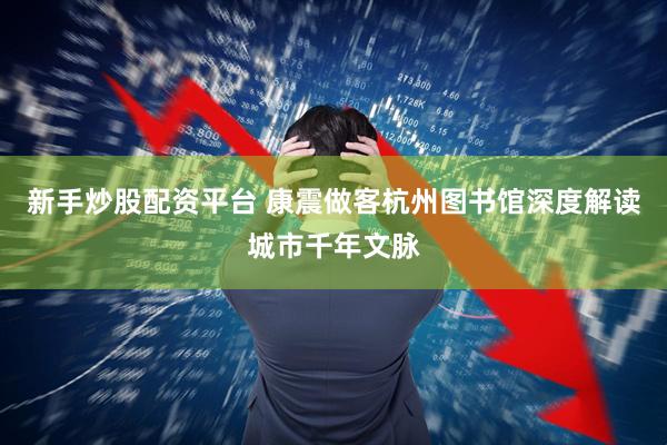 新手炒股配资平台 康震做客杭州图书馆深度解读城市千年文脉