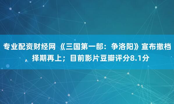 专业配资财经网 《三国第一部：争洛阳》宣布撤档，择期再上；目前影片豆瓣评分8.1分