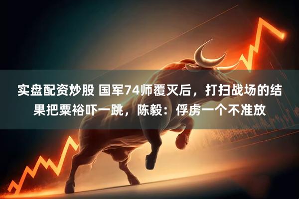 实盘配资炒股 国军74师覆灭后，打扫战场的结果把粟裕吓一跳，陈毅：俘虏一个不准放