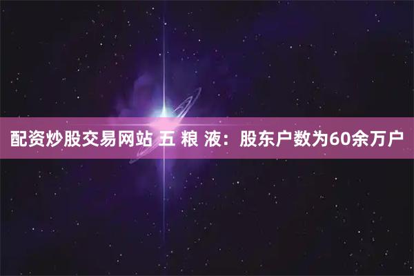 配资炒股交易网站 五 粮 液：股东户数为60余万户