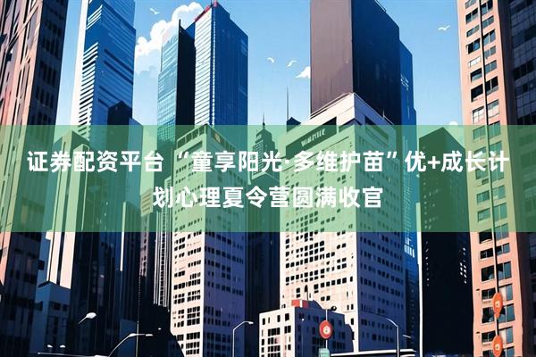 证券配资平台 “童享阳光·多维护苗”优+成长计划心理夏令营圆满收官