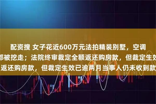 配资搜 女子花近600万元法拍精装别墅,空调、地板等被拆,连马桶都被挖走;法院终审裁定全额返还购房款,但裁定生效已逾两月当事人仍未收到款项