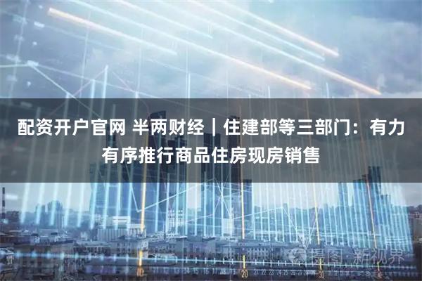 配资开户官网 半两财经｜住建部等三部门：有力有序推行商品住房现房销售
