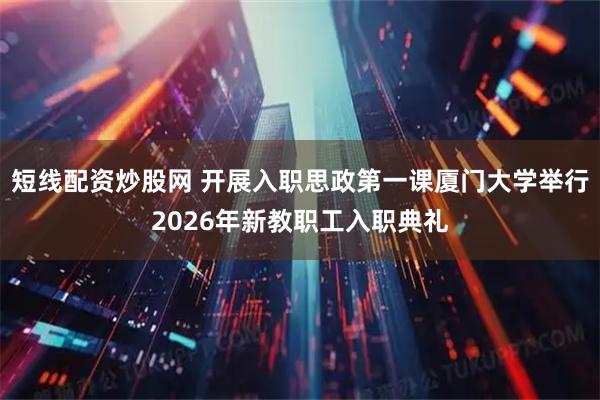 短线配资炒股网 开展入职思政第一课厦门大学举行2026年新教职工入职典礼