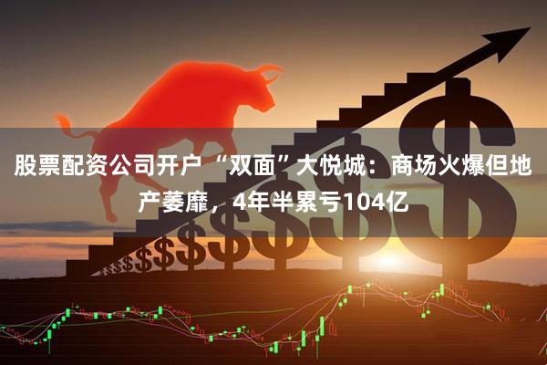 股票配资公司开户 “双面”大悦城：商场火爆但地产萎靡，4年半累亏104亿